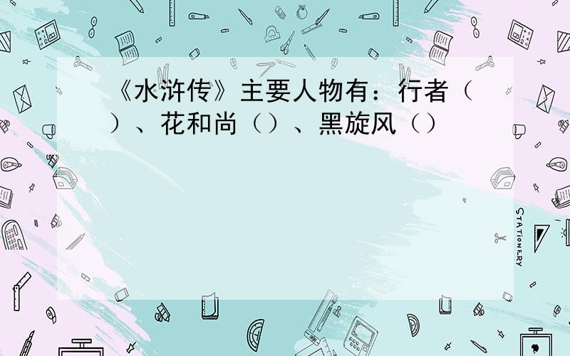 《水浒传》主要人物有：行者（）、花和尚（）、黑旋风（）