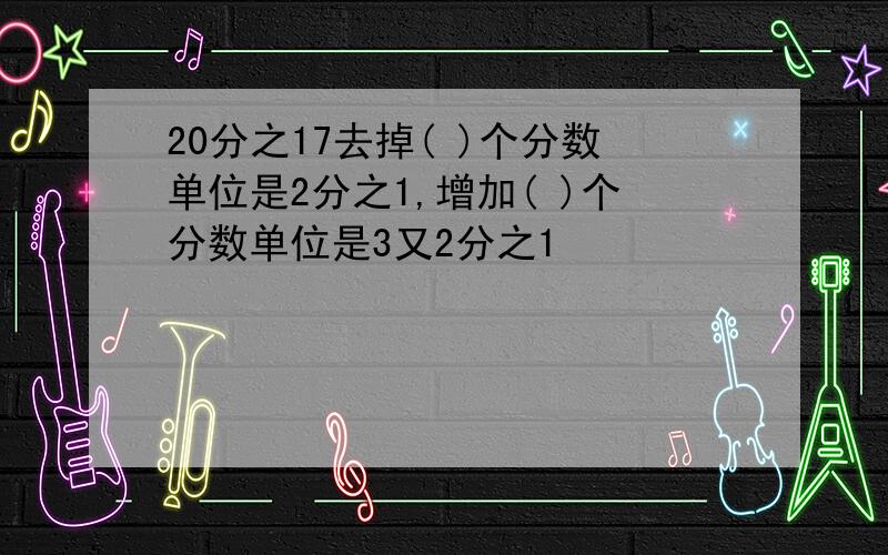 20分之17去掉( )个分数单位是2分之1,增加( )个分数单位是3又2分之1