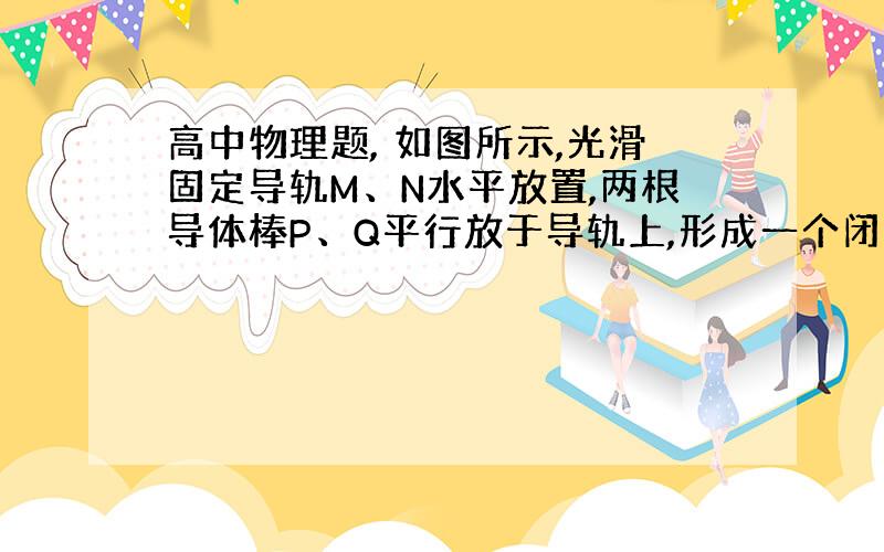 高中物理题, 如图所示,光滑固定导轨M、N水平放置,两根导体棒P、Q平行放于导轨上,形成一个闭合回路