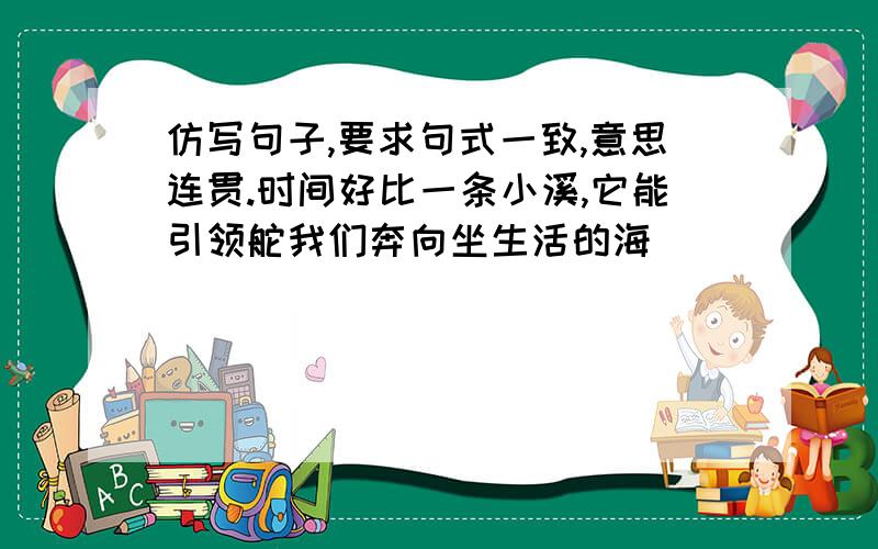 仿写句子,要求句式一致,意思连贯.时间好比一条小溪,它能引领舵我们奔向坐生活的海