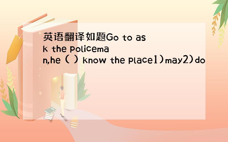 英语翻译如题Go to ask the policeman,he ( ) know the place1)may2)do