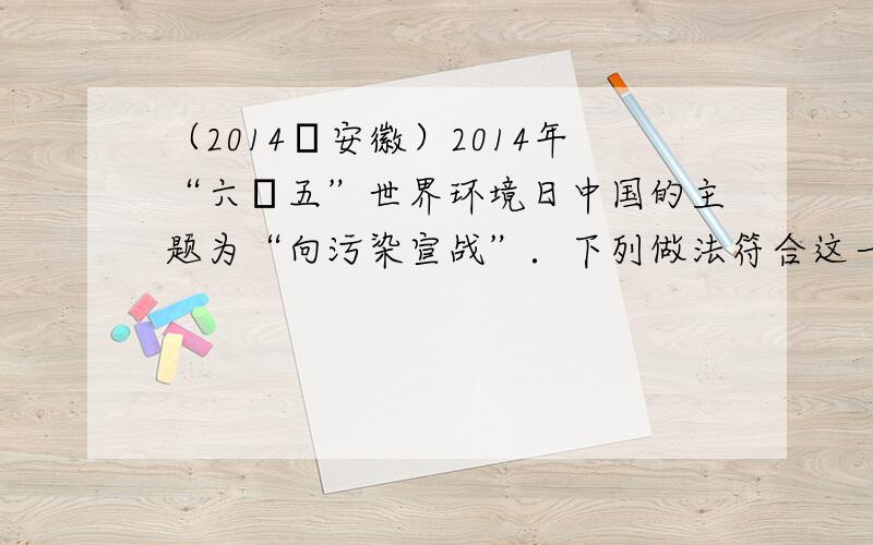 （2014•安徽）2014年“六•五”世界环境日中国的主题为“向污染宣战”．下列做法符合这一主题的是（　　）