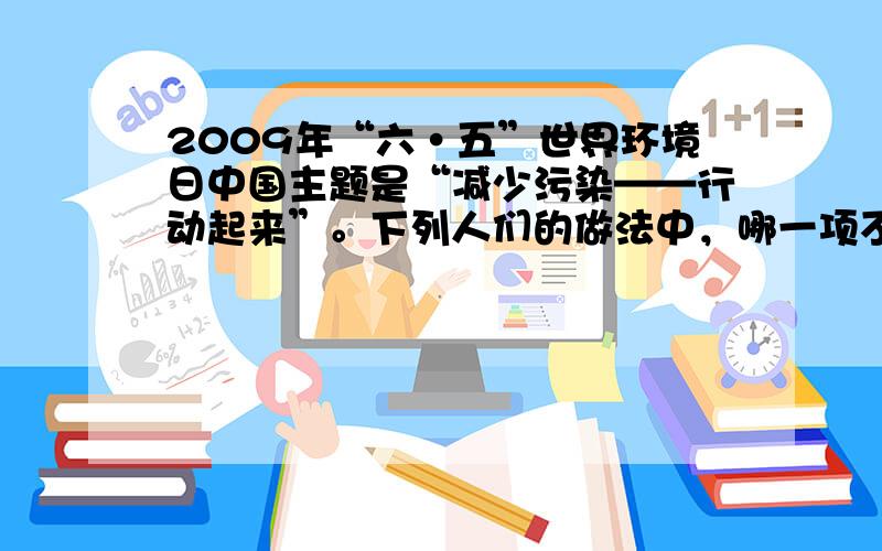 2009年“六·五”世界环境日中国主题是“减少污染——行动起来”。下列人们的做法中，哪一项不符合这一主题的要求？（&nb