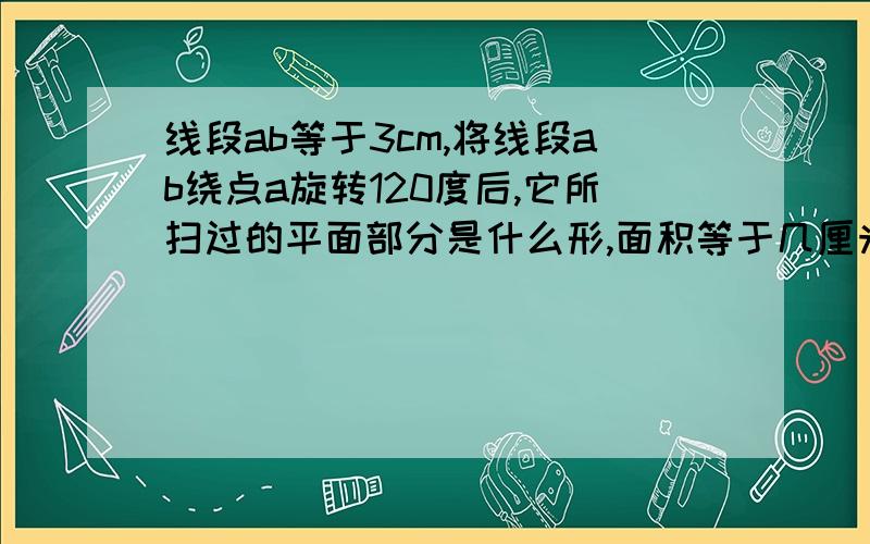 线段ab等于3cm,将线段ab绕点a旋转120度后,它所扫过的平面部分是什么形,面积等于几厘米.