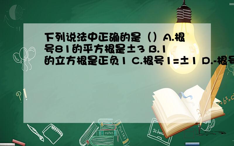 下列说法中正确的是（）A.根号81的平方根是±3 B.1的立方根是正负1 C.根号1=±1 D.-根号5是5的平方根的相