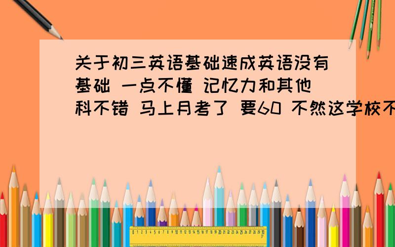 关于初三英语基础速成英语没有基础 一点不懂 记忆力和其他科不错 马上月考了 要60 不然这学校不让待了 压力很大 基础要