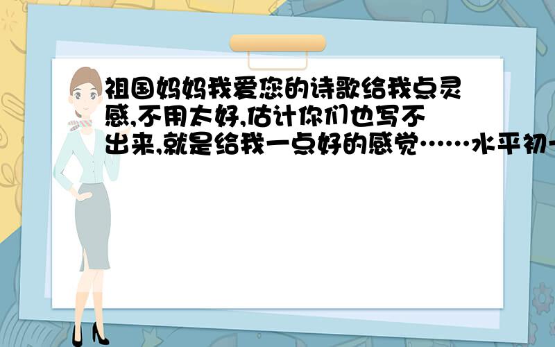 祖国妈妈我爱您的诗歌给我点灵感,不用太好,估计你们也写不出来,就是给我一点好的感觉……水平初一左右就好了贴切生活实际!不