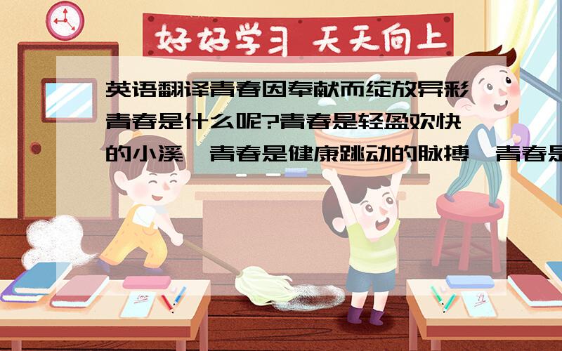 英语翻译青春因奉献而绽放异彩青春是什么呢?青春是轻盈欢快的小溪,青春是健康跳动的脉搏,青春是美好生活的依托,青春是事业成