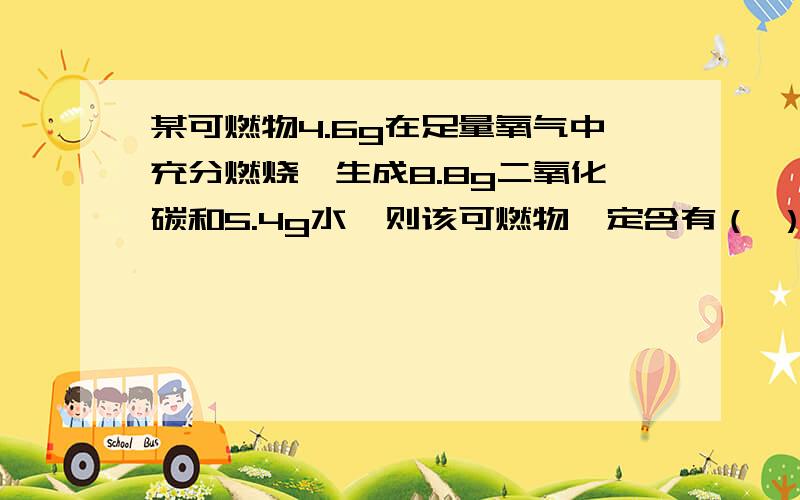 某可燃物4.6g在足量氧气中充分燃烧、生成8.8g二氧化碳和5.4g水,则该可燃物一定含有（ ）元素