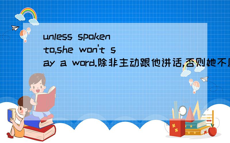 unless spoken to,she won't say a word.除非主动跟他讲话,否则她不愿说一个字.为什么