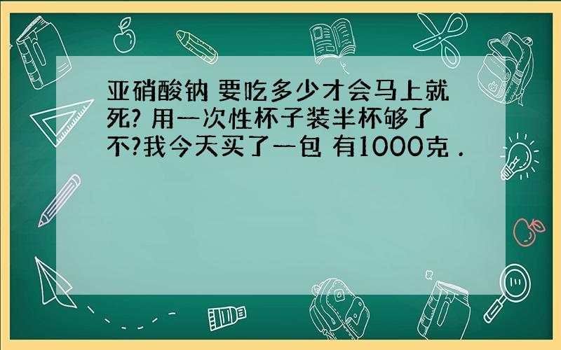 亚硝酸钠 要吃多少才会马上就死? 用一次性杯子装半杯够了不?我今天买了一包 有1000克 .