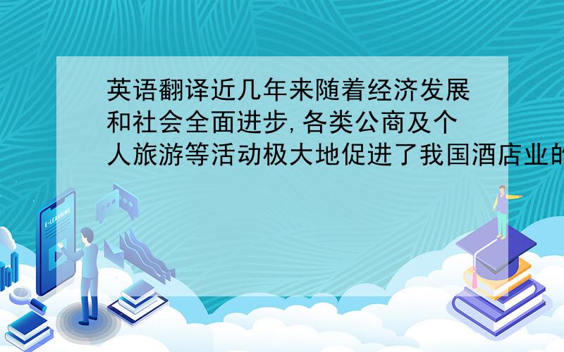 英语翻译近几年来随着经济发展和社会全面进步,各类公商及个人旅游等活动极大地促进了我国酒店业的发展,但在快速发展的同时也面