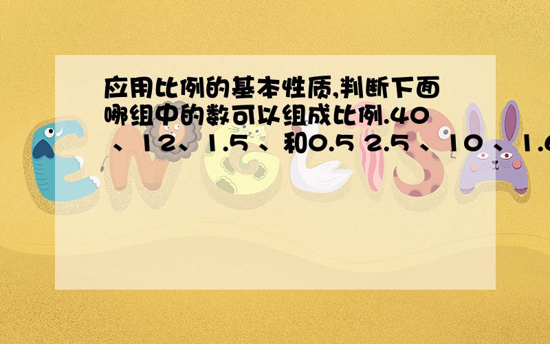 应用比例的基本性质,判断下面哪组中的数可以组成比例.40 、12、1.5 、和0.5 2.5 、10 、1.6、和6.4