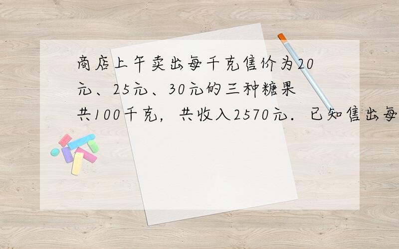 商店上午卖出每千克售价为20元、25元、30元的三种糖果共100千克，共收入2570元．已知售出每千克25元和每千克30