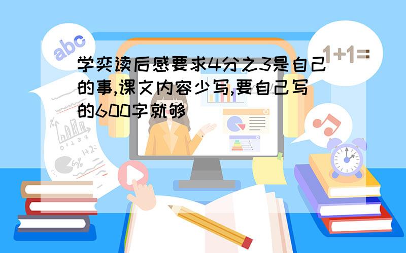 学奕读后感要求4分之3是自己的事,课文内容少写,要自己写的600字就够