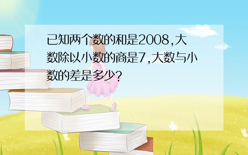 已知两个数的和是2008,大数除以小数的商是7,大数与小数的差是多少?