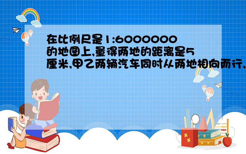 在比例尺是1:6000000的地图上,量得两地的距离是5厘米,甲乙两辆汽车同时从两地相向而行,