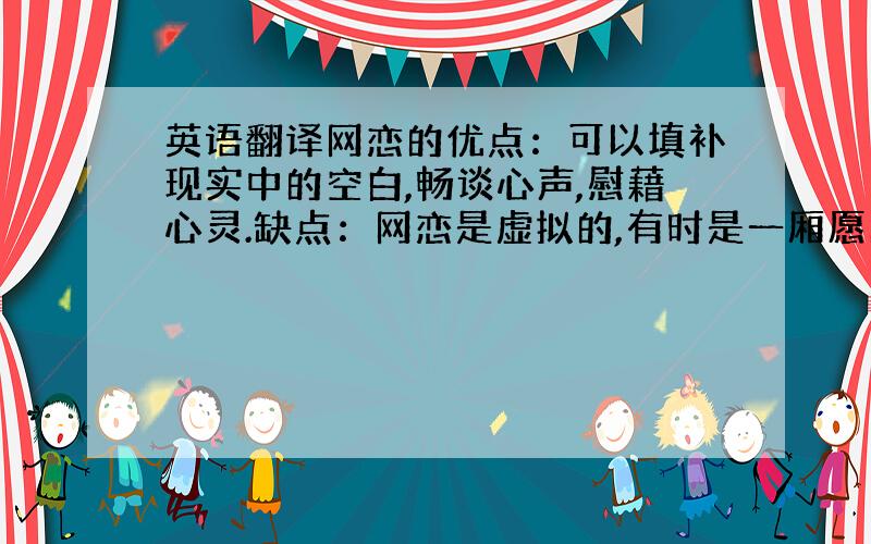 英语翻译网恋的优点：可以填补现实中的空白,畅谈心声,慰藉心灵.缺点：网恋是虚拟的,有时是一厢愿的.网恋走到现实中的爱几乎