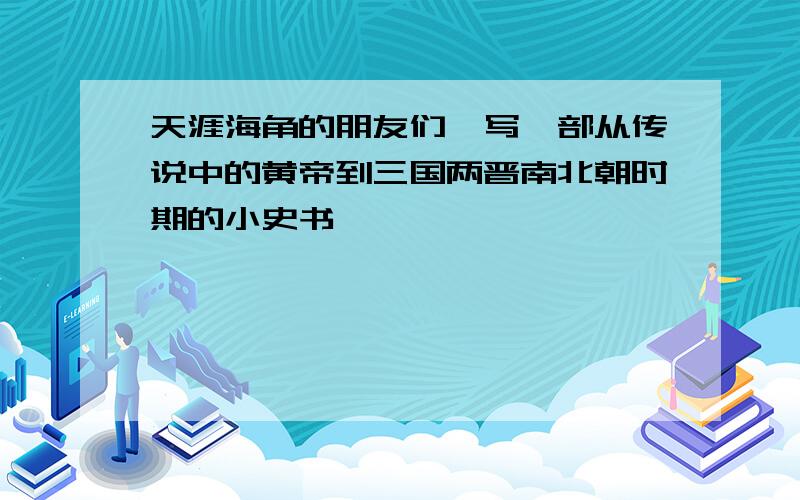 天涯海角的朋友们,写一部从传说中的黄帝到三国两晋南北朝时期的小史书,