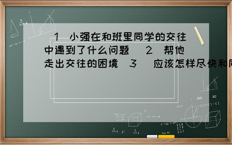 (1)小强在和班里同学的交往中遇到了什么问题 (2)帮他走出交往的困境（3） 应该怎样尽快和同学们?