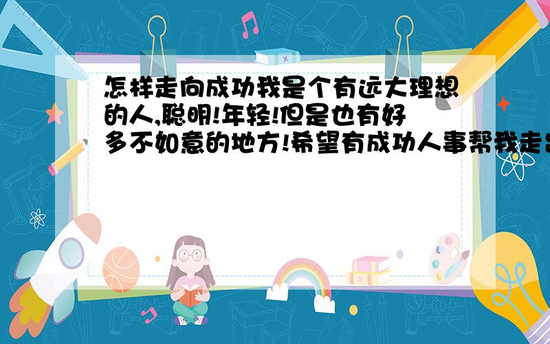 怎样走向成功我是个有远大理想的人,聪明!年轻!但是也有好多不如意的地方!希望有成功人事帮我走出逆境!我将感激不尽!.