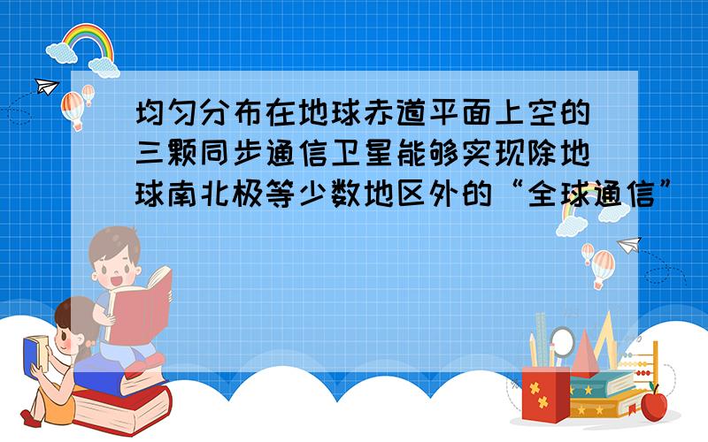 均匀分布在地球赤道平面上空的三颗同步通信卫星能够实现除地球南北极等少数地区外的“全球通信”．已知地球半径为R，地球表面的