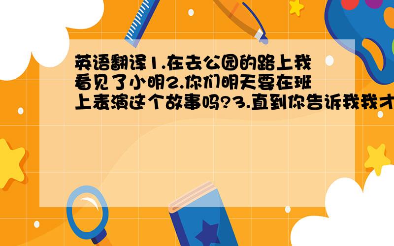 英语翻译1.在去公园的路上我看见了小明2.你们明天要在班上表演这个故事吗?3.直到你告诉我我才知道这件事4.我跟在他后面