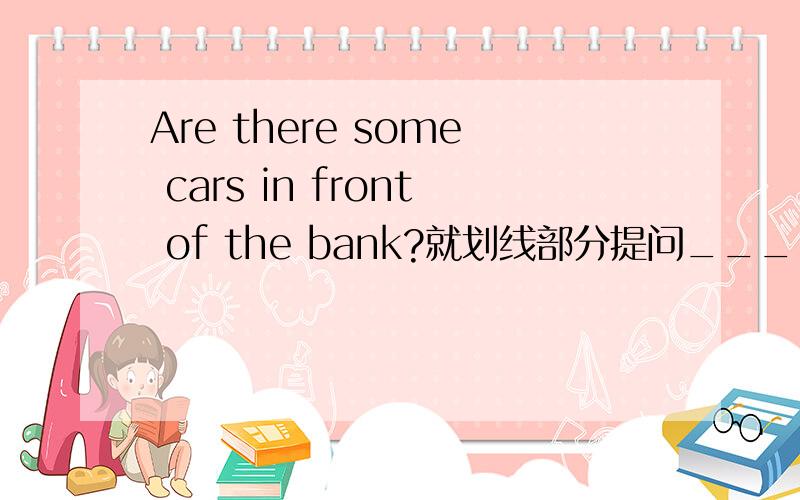 Are there some cars in front of the bank?就划线部分提问______ _____