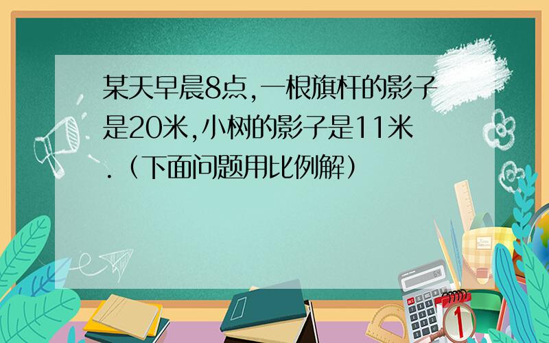 某天早晨8点,一根旗杆的影子是20米,小树的影子是11米.（下面问题用比例解）