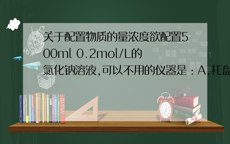 关于配置物质的量浓度欲配置500ml 0.2mol/L的氯化钠溶液,可以不用的仪器是：A.托盘天平 量筒 B胶头滴管 细