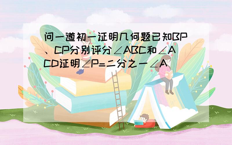 问一道初一证明几何题已知BP、CP分别评分∠ABC和∠ACD证明∠P=二分之一∠A