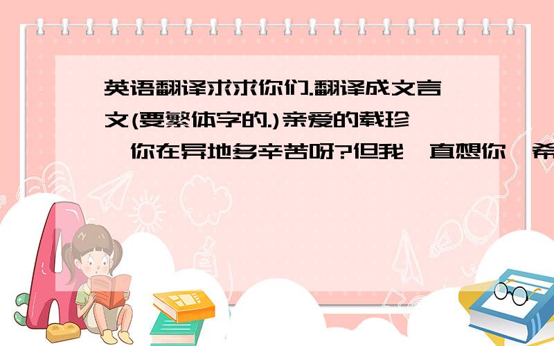 英语翻译求求你们.翻译成文言文(要繁体字的.)亲爱的载珍,你在异地多辛苦呀?但我一直想你,希望你能知道这一点.谢谢你为我