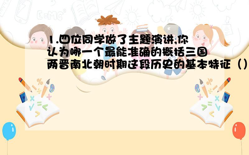 1.四位同学做了主题演讲,你认为哪一个最能准确的概括三国两晋南北朝时期这段历史的基本特征（）