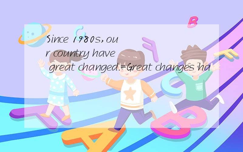 Since 1980s,our country have great changed.=Great changes ha