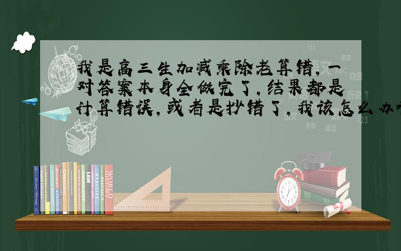 我是高三生加减乘除老算错,一对答案本身全做完了,结果都是计算错误,或者是抄错了,我该怎么办啊?