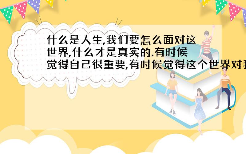 什么是人生,我们要怎么面对这世界,什么才是真实的.有时候觉得自己很重要,有时候觉得这个世界对我来说我是多余的,我不应该存