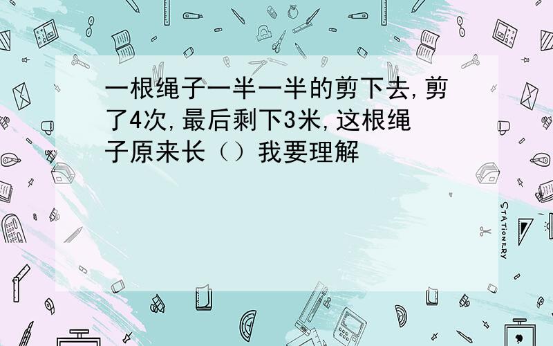 一根绳子一半一半的剪下去,剪了4次,最后剩下3米,这根绳子原来长（）我要理解