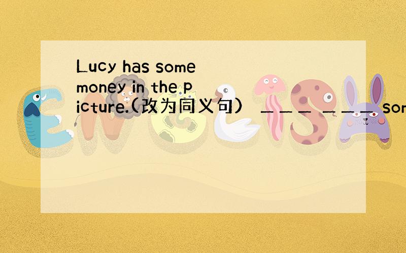 Lucy has some money in the picture.(改为同义句） ＿＿＿ ＿＿＿ some mone