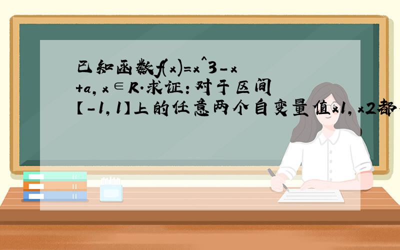 已知函数f(x)=x^3-x+a,x∈R.求证：对于区间【-1,1】上的任意两个自变量值x1,x2都有绝对值f(x1)-