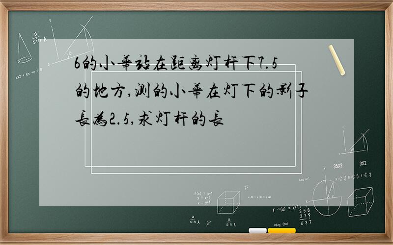 6的小华站在距离灯杆下7.5的地方,测的小华在灯下的影子长为2.5,求灯杆的长