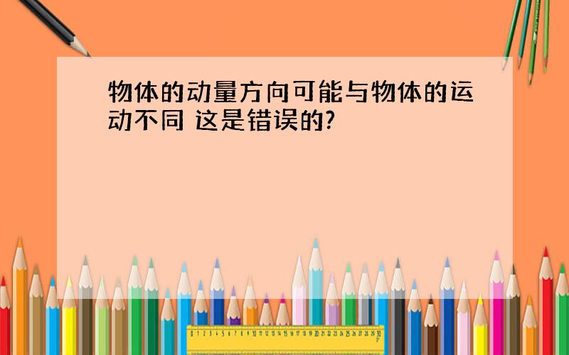 物体的动量方向可能与物体的运动不同 这是错误的?