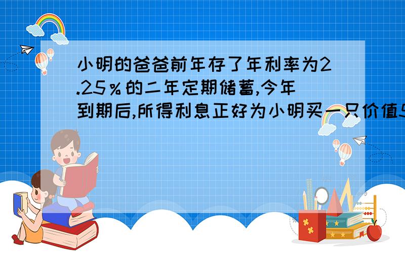 小明的爸爸前年存了年利率为2.25％的二年定期储蓄,今年到期后,所得利息正好为小明买一只价值576元的CD机,问小明爸爸