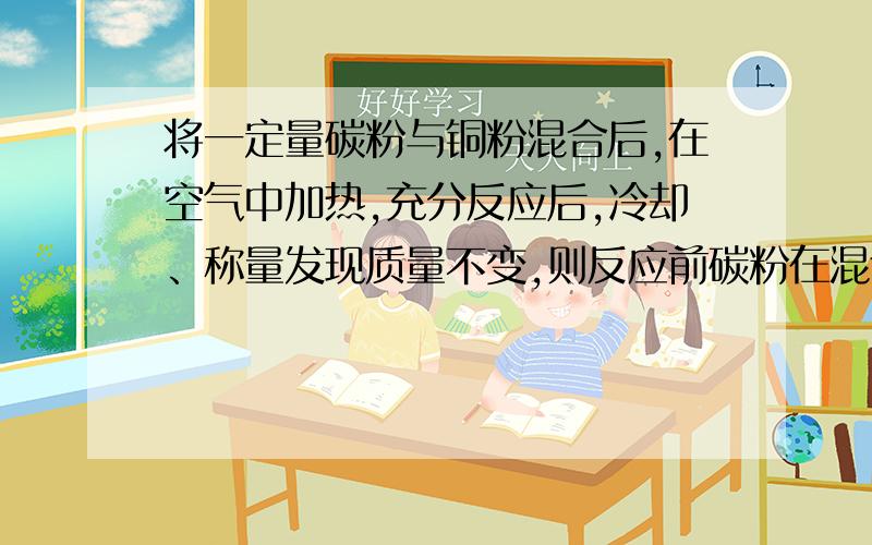 将一定量碳粉与铜粉混合后,在空气中加热,充分反应后,冷却、称量发现质量不变,则反应前碳粉在混合物中的质量分数为?