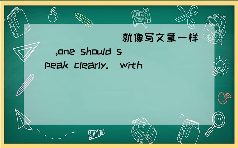 ______(就像写文章一样）,one should speak clearly.(with)