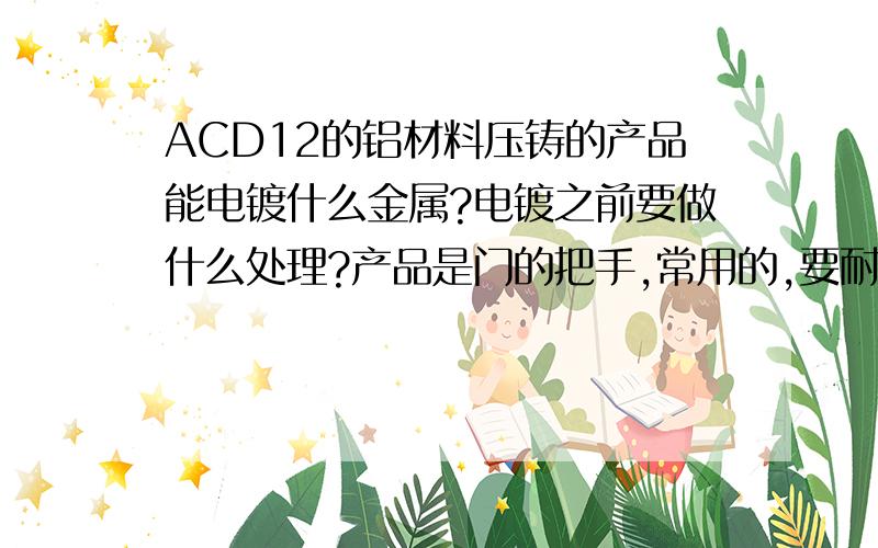 ACD12的铝材料压铸的产品能电镀什么金属?电镀之前要做什么处理?产品是门的把手,常用的,要耐磨且好看,电镀那种金属好点