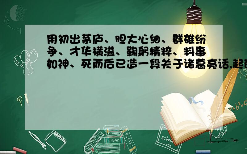 用初出茅庐、胆大心细、群雄纷争、才华横溢、鞠躬精粹、料事如神、死而后已造一段关于诸葛亮话,起码4个