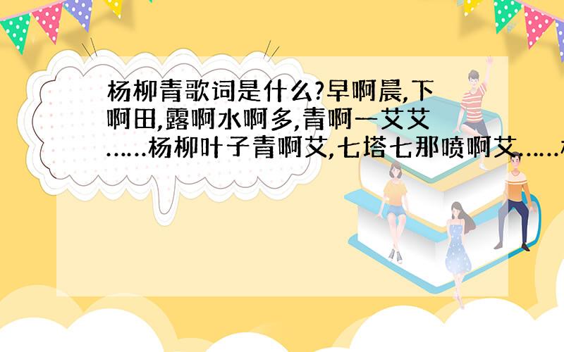 杨柳青歌词是什么?早啊晨,下啊田,露啊水啊多,青啊一艾艾……杨柳叶子青啊艾,七塔七那喷啊艾……杨柳叶子青啊艾!（这个版本