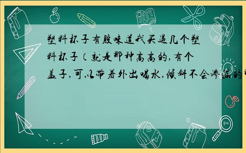 塑料杯子有股味道我买过几个塑料杯子（就是那种高高的,有个盖子,可以带着外出喝水,倾斜不会渗漏的那种）,但是有时候在喝完咖