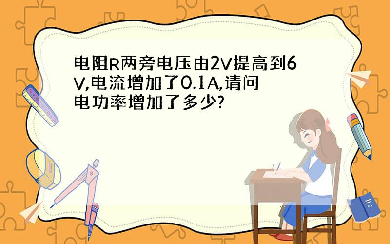 电阻R两旁电压由2V提高到6V,电流增加了0.1A,请问电功率增加了多少?