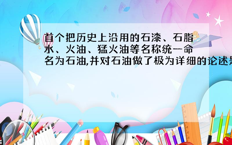 首个把历史上沿用的石漆、石脂水、火油、猛火油等名称统一命名为石油,并对石油做了极为详细的论述是___.